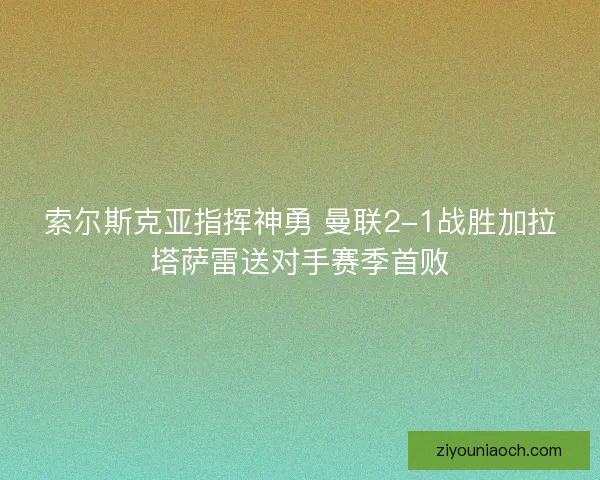 索尔斯克亚指挥神勇 曼联2-1战胜加拉塔萨雷送对手赛季首败